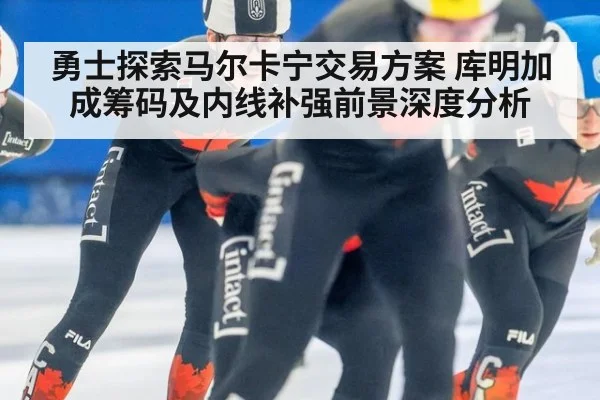 勇士探索马尔卡宁交易方案 库明加成筹码及内线补强前景深度分析